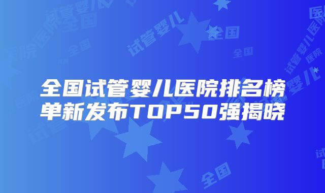 全国试管婴儿医院排名榜单新发布TOP50强揭晓