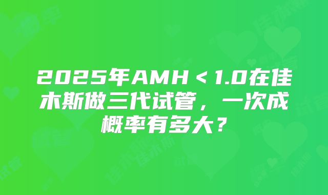 2025年AMH<1.0在佳木斯做三代试管,一次成概率有多大?