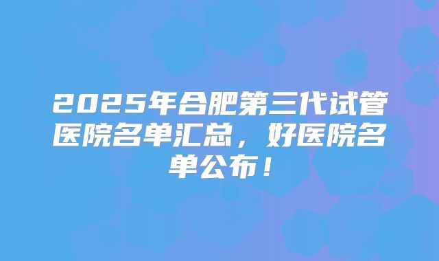 2025年合肥第三代试管医院名单汇总,好医院名单公布!