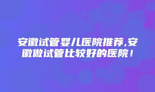 安徽试管婴儿医院推荐,安徽做试管比较好的医院!