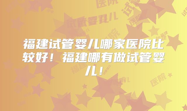 福建试管婴儿哪家医院比较好!福建哪有做试管婴儿!