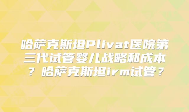 哈萨克斯坦Plivat医院第三代试管婴儿战略和成本?哈萨克斯坦irm试管?
