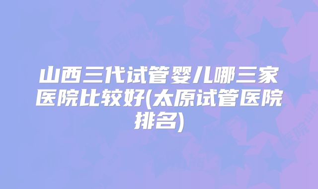 山西三代试管婴儿哪三家医院比较好(太原试管医院排名)