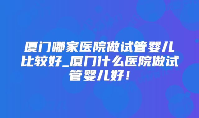 厦门哪家医院做试管婴儿比较好_厦门什么医院做试管婴儿好！