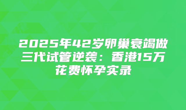 2025年42岁卵巢衰竭做三代试管逆袭:香港15万花费怀孕实录