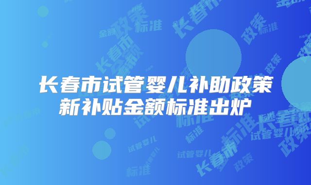长春市试管婴儿补助政策新补贴金额标准出炉