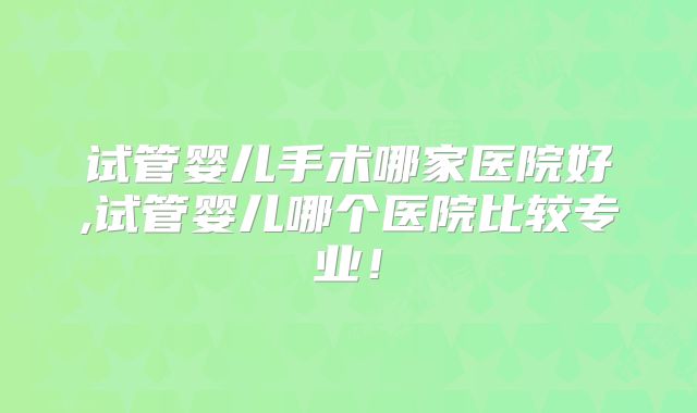 试管婴儿手术哪家医院好,试管婴儿哪个医院比较专业！