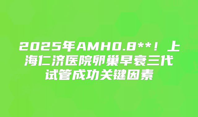 2025年AMH0.8**!上海仁济医院卵巢早衰三代试管成功关键因素