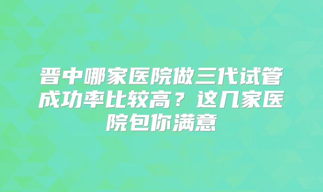晋中哪家医院做三代试管成功率比较高?这几家医院包你满意