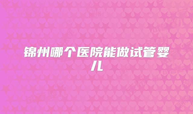 锦州哪个医院能做试管婴儿