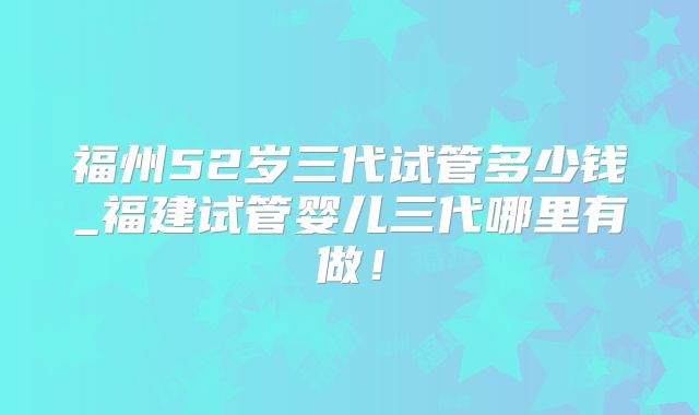 福州52岁三代试管多少钱_福建试管婴儿三代哪里有做!