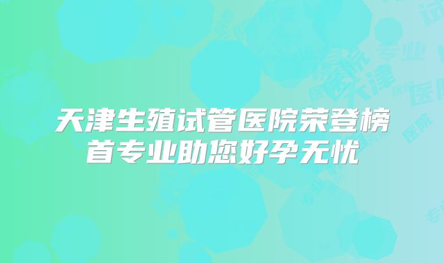 天津生殖试管医院荣登榜首专业助您好孕无忧