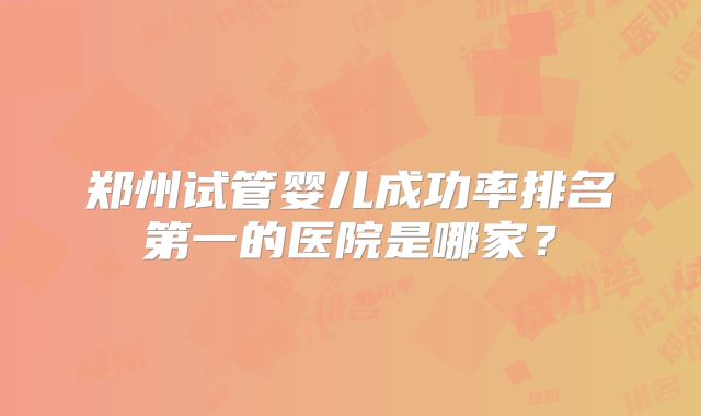 郑州试管婴儿成功率排名第一的医院是哪家？