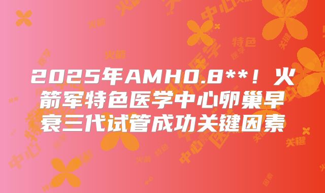 2025年AMH0.8**！火箭军特色医学中心卵巢早衰三代试管成功关键因素