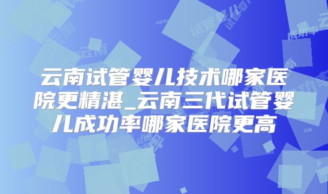 云南试管婴儿技术哪家医院更精湛_云南三代试管婴儿成功率哪家医院更高