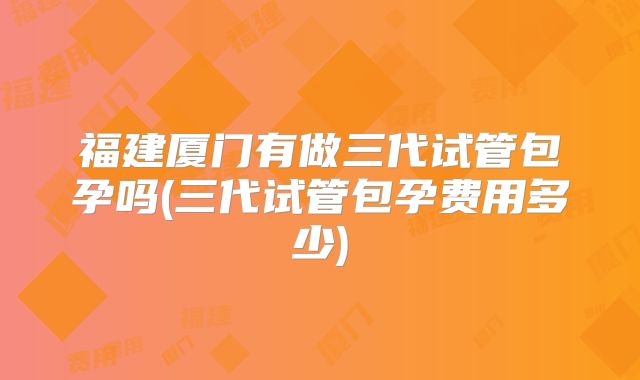 福建厦门有做三代试管包孕吗(三代试管包孕费用多少)