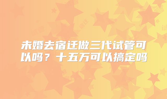 未婚去宿迁做三代试管可以吗?十五万可以搞定吗