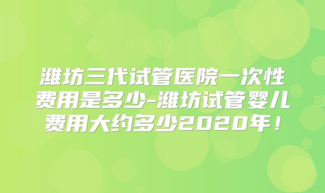 潍坊三代试管医院一次性费用是多少-潍坊试管婴儿费用大约多少2020年！