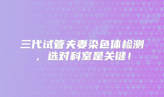 三代试管夫妻染色体检测，选对科室是关键！