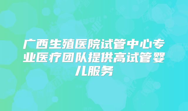广西生殖医院试管中心专业医疗团队提供高试管婴儿服务