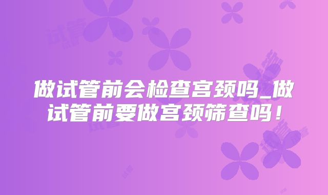 做试管前会检查宫颈吗_做试管前要做宫颈筛查吗!