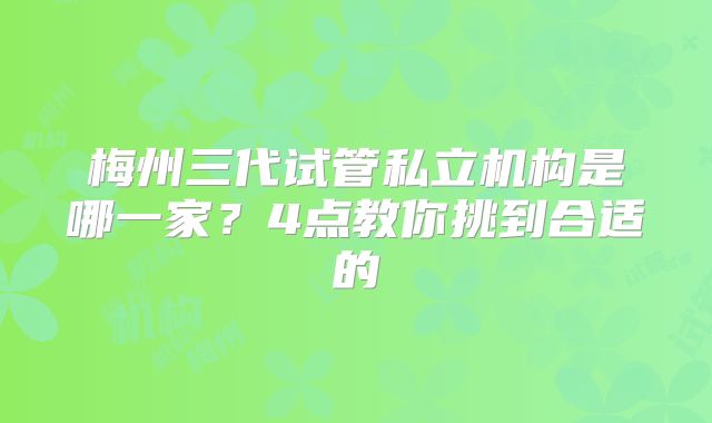 梅州三代试管私立机构是哪一家?4点教你挑到合适的