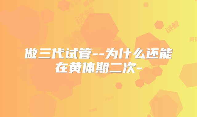 做三代试管--为什么还能在黄体期二次-