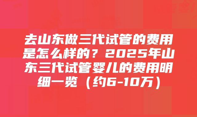 去山东做三代试管的费用是怎么样的?2025年山东三代试管婴儿的费用明细一览(约6-10万)