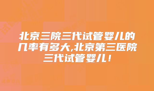 北京三院三代试管婴儿的几率有多大,北京第三医院三代试管婴儿!