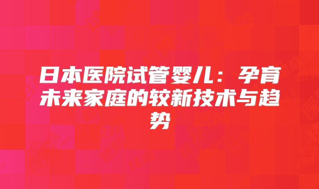 日本医院试管婴儿：孕育未来家庭的较新技术与趋势