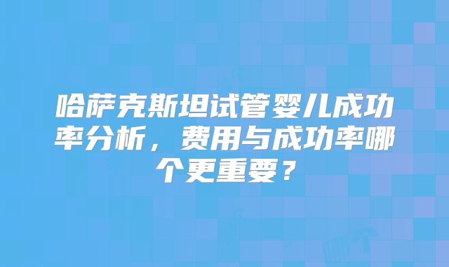 哈萨克斯坦试管婴儿成功率分析,费用与成功率哪个更重要?