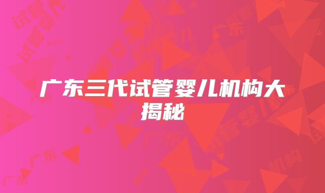 广东三代试管婴儿机构大揭秘