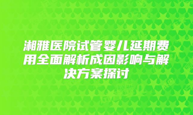 湘雅医院试管婴儿延期费用全面解析成因影响与解决方案探讨
