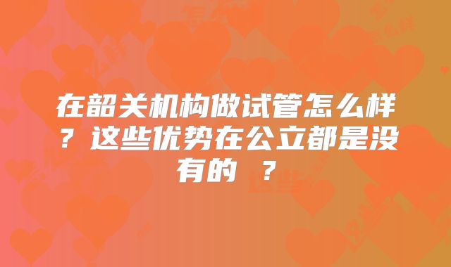 在韶关机构做试管怎么样?这些优势在公立都是没有的 ?