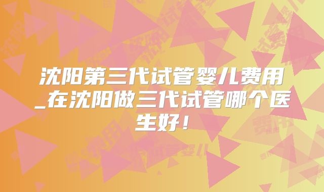 沈阳第三代试管婴儿费用_在沈阳做三代试管哪个医生好!