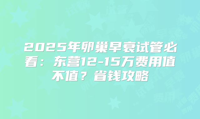 2025年卵巢早衰试管必看:东营12-15万费用值不值?省钱攻略