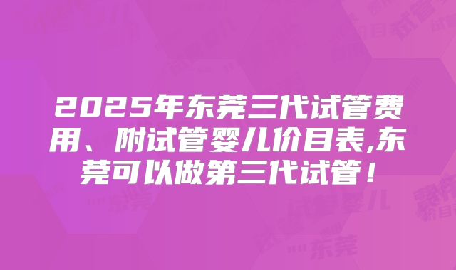 2025年东莞三代试管费用、附试管婴儿价目表,东莞可以做第三代试管!