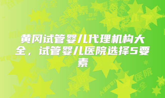 黄冈试管婴儿代理机构大全,试管婴儿医院选择5要素