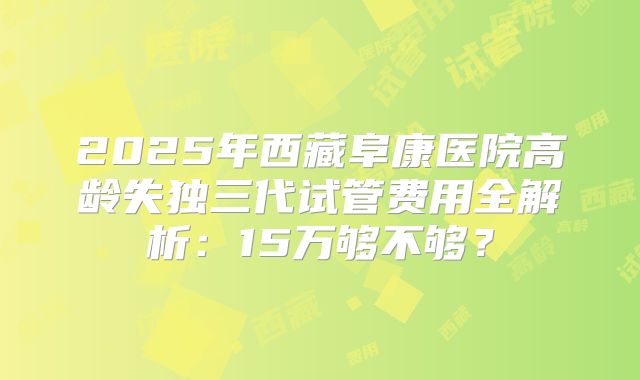 2025年西藏阜康医院高龄失独三代试管费用全解析:15万够不够?