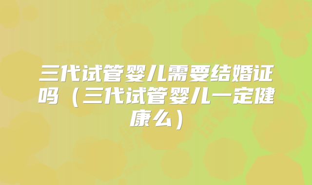 三代试管婴儿需要结婚证吗（三代试管婴儿一定健康么）