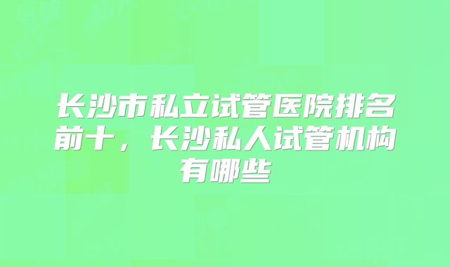 长沙市私立试管医院排名前十，长沙私人试管机构有哪些