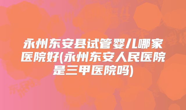 永州东安县试管婴儿哪家医院好(永州东安人民医院是三甲医院吗)