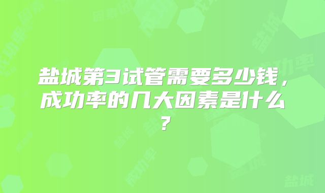 盐城第3试管需要多少钱,成功率的几大因素是什么?