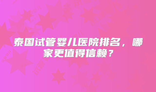 泰国试管婴儿医院排名，哪家更值得信赖？