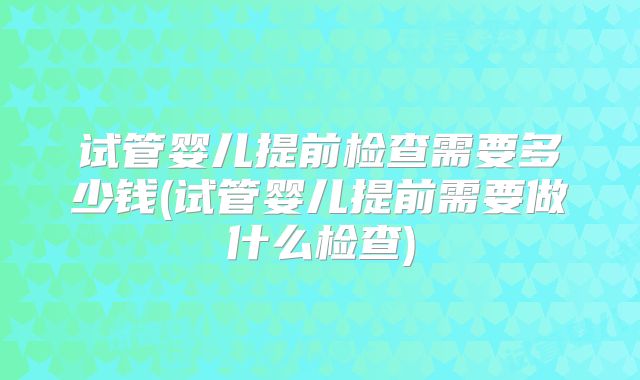 试管婴儿提前检查需要多少钱(试管婴儿提前需要做什么检查)