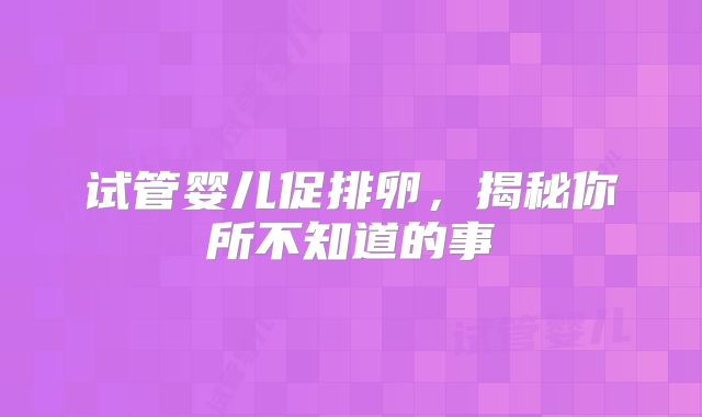 试管婴儿促排卵,揭秘你所不知道的事