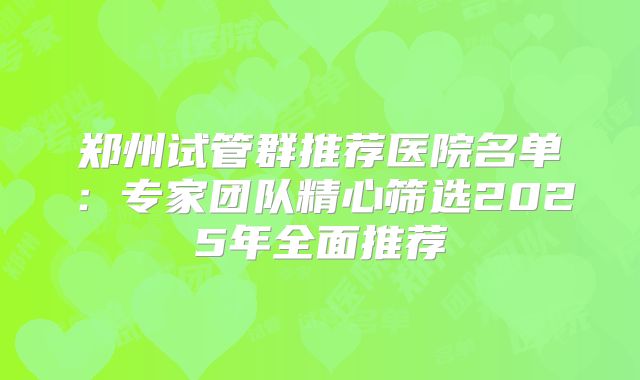 郑州试管群推荐医院名单：专家团队精心筛选2025年全面推荐