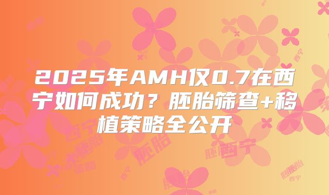 2025年AMH仅0.7在西宁如何成功?胚胎筛查+移植策略全公开