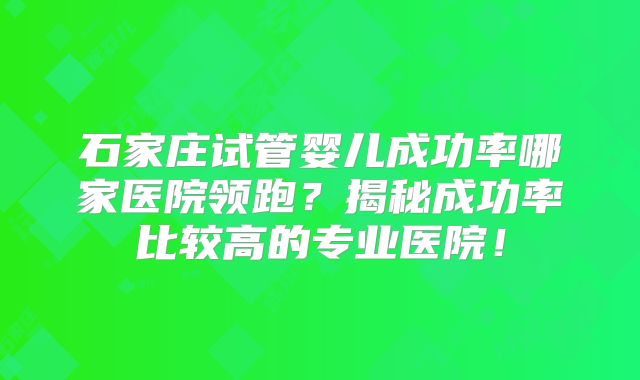 石家庄试管婴儿成功率哪家医院领跑?揭秘成功率比较高的专业医院!