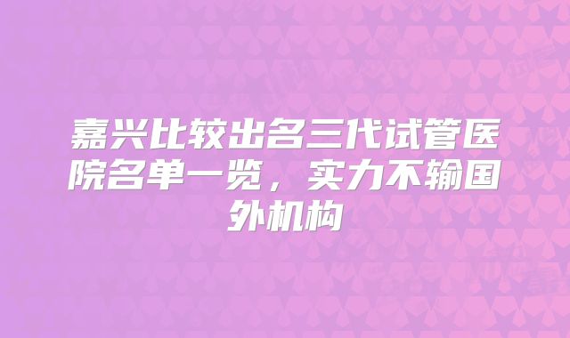 嘉兴比较出名三代试管医院名单一览,实力不输国外机构